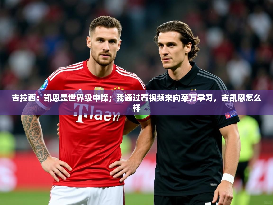 2025米兰体育app官网登录吉拉西:凯恩是世界级中锋;我通过看视频来向莱万学习,吉凯恩怎么样 第1张