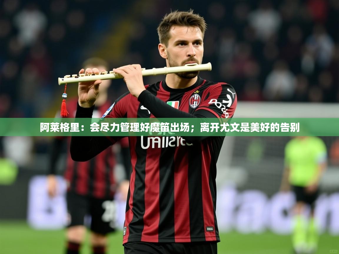 2025米兰体育平台怎么样阿莱格里：会尽力管理好魔笛出场；离开尤文是美好的告别  第1张