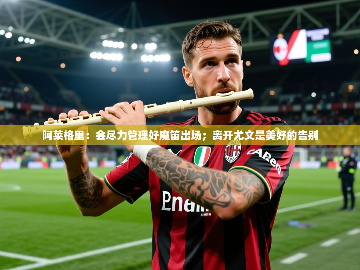 2025米兰体育平台怎么样阿莱格里：会尽力管理好魔笛出场；离开尤文是美好的告别  第4张
