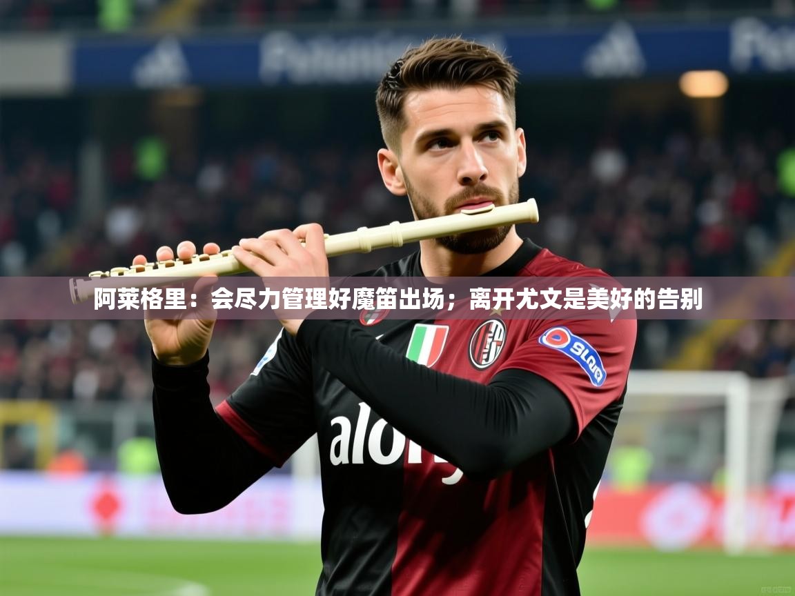 2025米兰体育平台怎么样阿莱格里：会尽力管理好魔笛出场；离开尤文是美好的告别  第3张