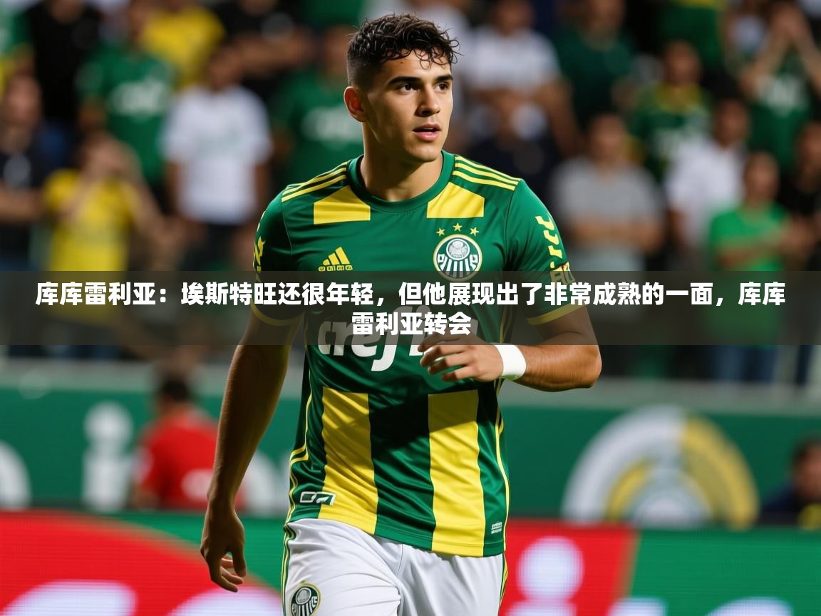 2025米兰体育库库雷利亚：埃斯特旺还很年轻，但他展现出了非常成熟的一面，库库雷利亚转会  第1张
