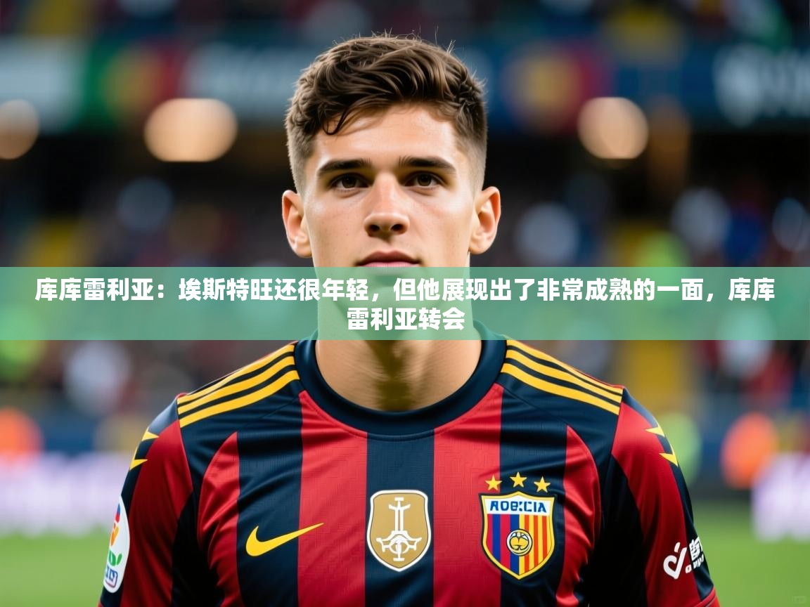 2025米兰体育库库雷利亚：埃斯特旺还很年轻，但他展现出了非常成熟的一面，库库雷利亚转会  第3张