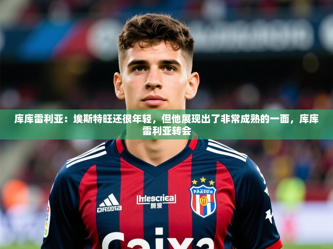 2025米兰体育库库雷利亚：埃斯特旺还很年轻，但他展现出了非常成熟的一面，库库雷利亚转会  第4张