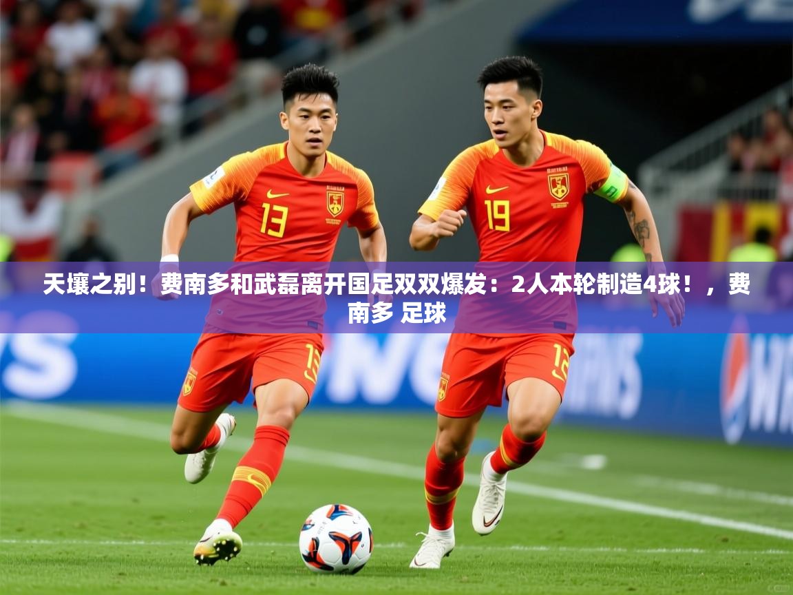 2025米兰体育官网天壤之别!费南多和武磊离开国足双双爆发:2人本轮制造4球!,费南多 足球 第4张