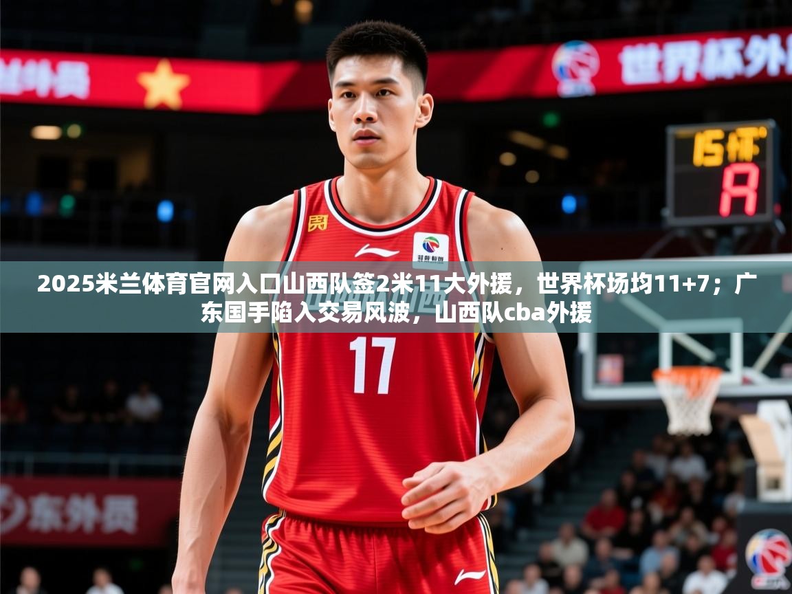2025米兰体育官网入口山西队签2米11大外援，世界杯场均11+7；广东国手陷入交易风波，山西队cba外援