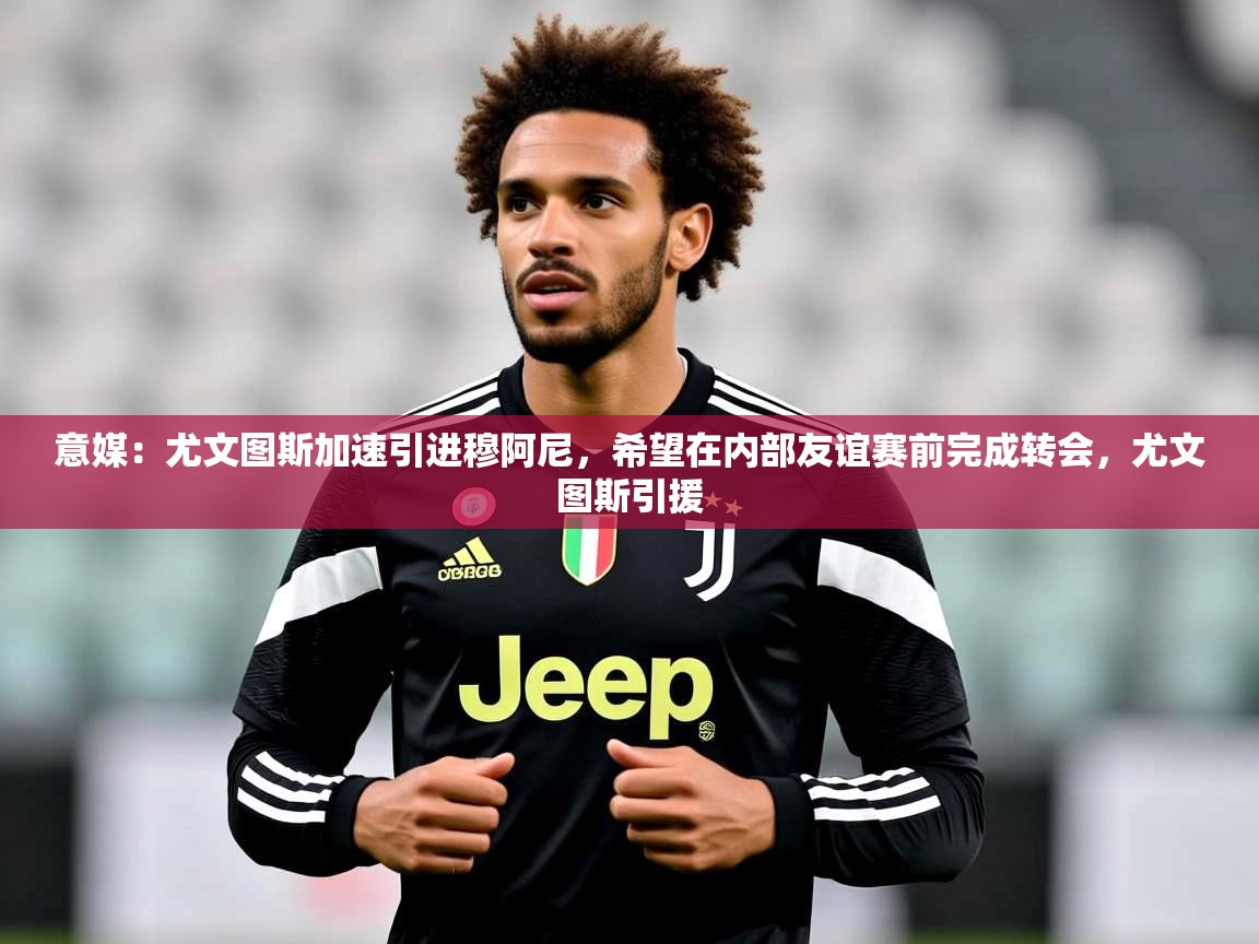 2025米兰体育意媒：尤文图斯加速引进穆阿尼，希望在内部友谊赛前完成转会，尤文图斯引援